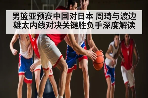 男篮亚预赛中国对日本 周琦与渡边雄太内线对决关键胜负手深度解读