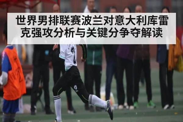 世界男排联赛波兰对意大利库雷克强攻分析与关键分争夺解读